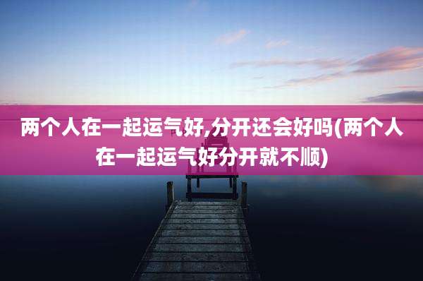 两个人在一起运气好,分开还会好吗(两个人在一起运气好分开就不顺)