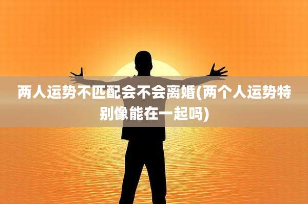 两人运势不匹配会不会离婚(两个人运势特别像能在一起吗)