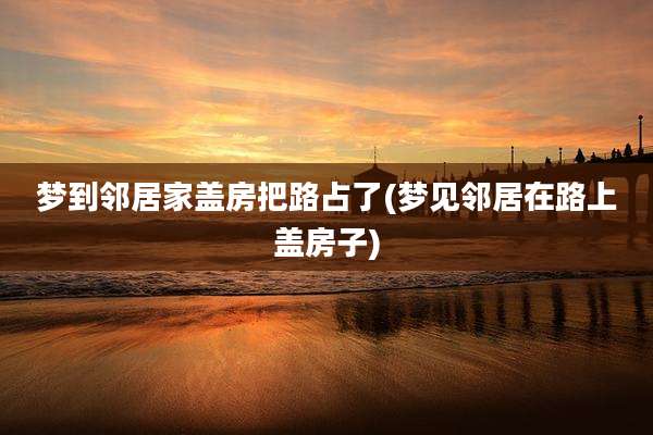 梦到邻居家盖房把路占了(梦见邻居在路上盖房子)