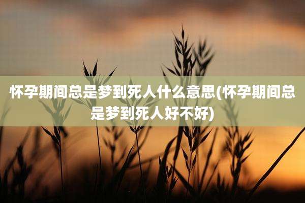 怀孕期间总是梦到死人什么意思(怀孕期间总是梦到死人好不好)