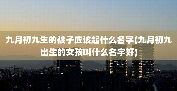 九月初九生的孩子应该起什么名字(九月初九出生的女孩叫什么名字好)