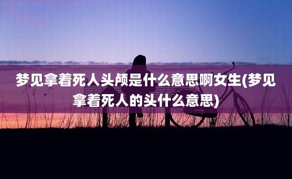 梦见拿着死人头颅是什么意思啊女生(梦见拿着死人的头什么意思)