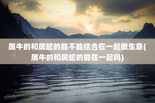 属牛的和属蛇的能不能结合在一起做生意(属牛的和属蛇的能在一起吗)