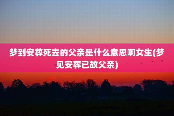 梦到安葬死去的父亲是什么意思啊女生(梦见安葬已故父亲)
