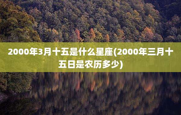 2000年3月十五是什么星座(2000年三月十五日是农历多少)