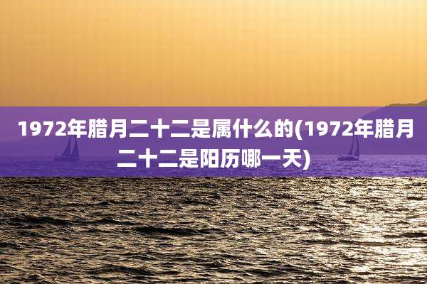 1972年腊月二十二是属什么的(1972年腊月二十二是阳历哪一天)