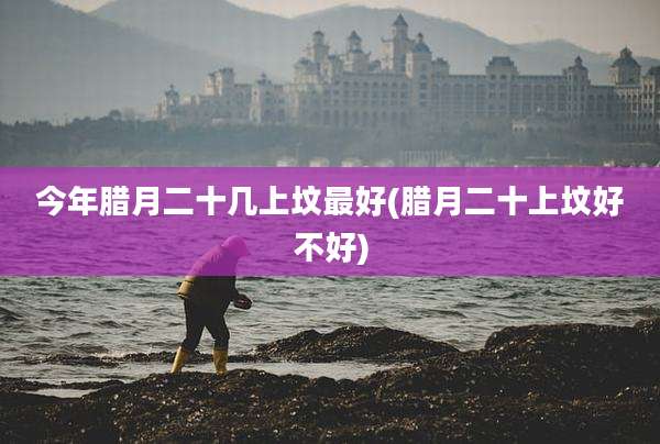 今年腊月二十几上坟最好(腊月二十上坟好不好)