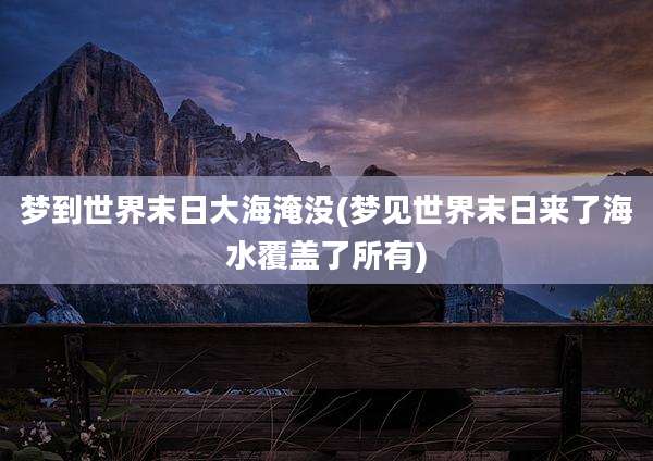 梦到世界末日大海淹没(梦见世界末日来了海水覆盖了所有)