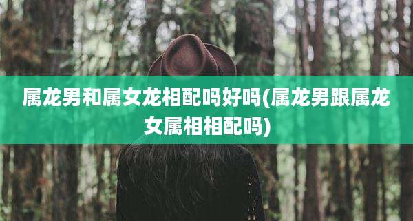 属龙男和属女龙相配吗好吗(属龙男跟属龙女属相相配吗)