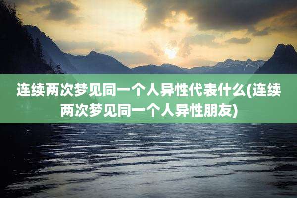 连续两次梦见同一个人异性代表什么(连续两次梦见同一个人异性朋友)
