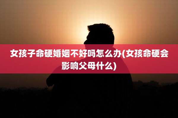 女孩子命硬婚姻不好吗怎么办(女孩命硬会影响父母什么)