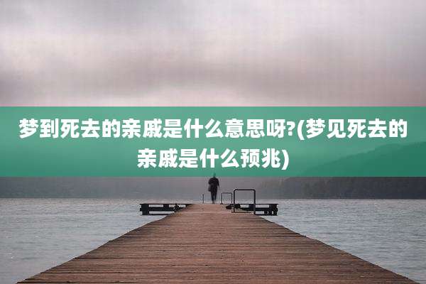 梦到死去的亲戚是什么意思呀?(梦见死去的亲戚是什么预兆)