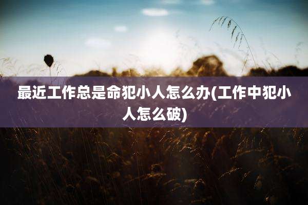 最近工作总是命犯小人怎么办(工作中犯小人怎么破)