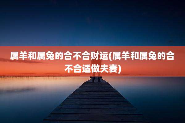 属羊和属兔的合不合财运(属羊和属兔的合不合适做夫妻)