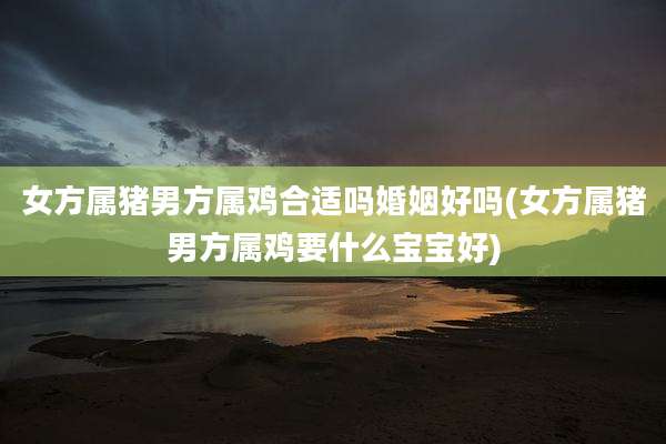 女方属猪男方属鸡合适吗婚姻好吗(女方属猪男方属鸡要什么宝宝好)