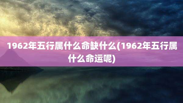 1962年五行属什么命缺什么(1962年五行属什么命运呢)