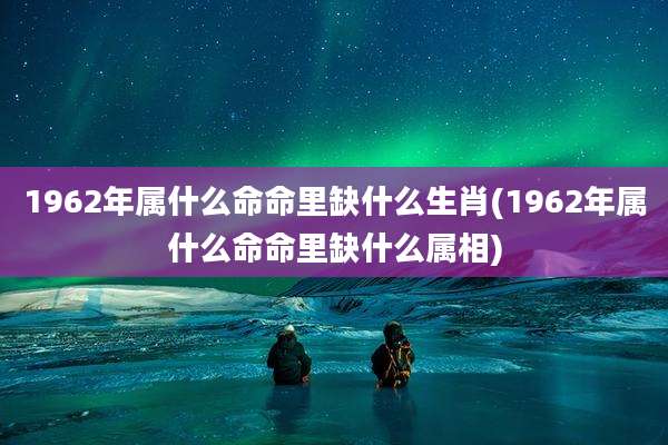 1962年属什么命命里缺什么生肖(1962年属什么命命里缺什么属相)