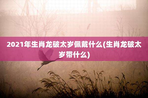 2021年生肖龙破太岁佩戴什么(生肖龙破太岁带什么)