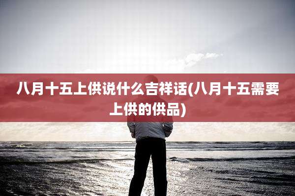 八月十五上供说什么吉祥话(八月十五需要上供的供品)