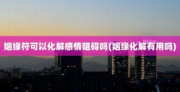 姻缘符可以化解感情阻碍吗(姻缘化解有用吗)