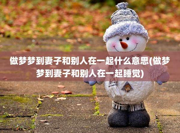 做梦梦到妻子和别人在一起什么意思(做梦梦到妻子和别人在一起睡觉)