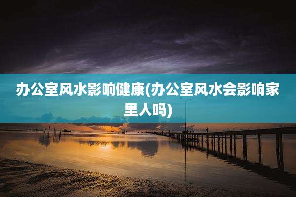 办公室风水影响健康(办公室风水会影响家里人吗)