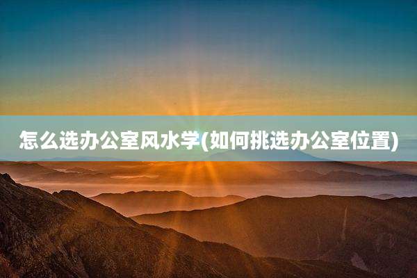 怎么选办公室风水学(如何挑选办公室位置)
