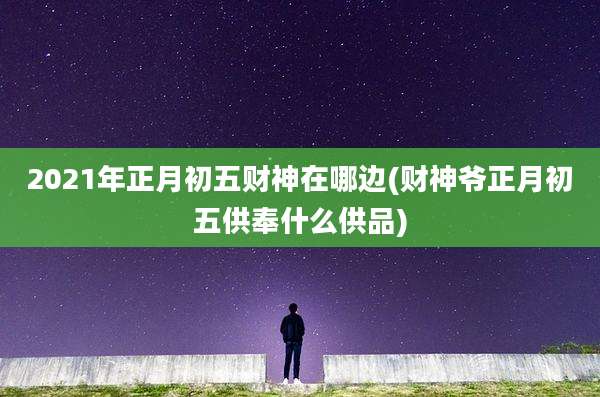 2021年正月初五财神在哪边(财神爷正月初五供奉什么供品)