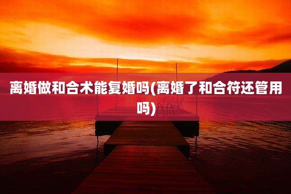 离婚做和合术能复婚吗(离婚了和合符还管用吗)