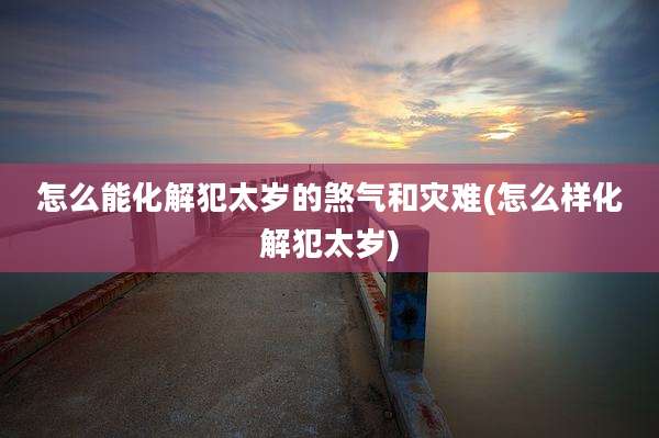 怎么能化解犯太岁的煞气和灾难(怎么样化解犯太岁)