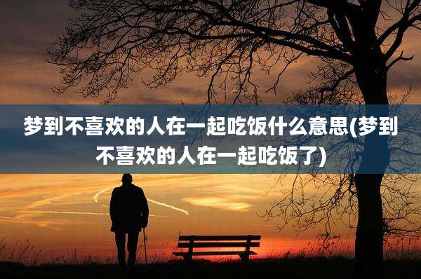 梦到不喜欢的人在一起吃饭什么意思(梦到不喜欢的人在一起吃饭了)