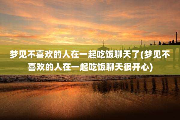 梦见不喜欢的人在一起吃饭聊天了(梦见不喜欢的人在一起吃饭聊天很开心)