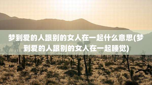 梦到爱的人跟别的女人在一起什么意思(梦到爱的人跟别的女人在一起睡觉)