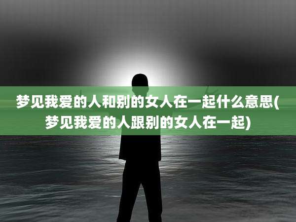 梦见我爱的人和别的女人在一起什么意思(梦见我爱的人跟别的女人在一起)