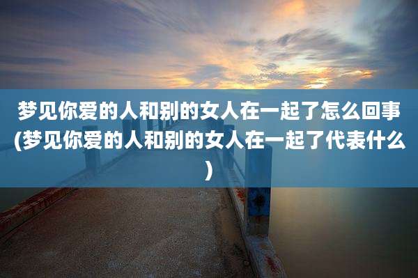 梦见你爱的人和别的女人在一起了怎么回事(梦见你爱的人和别的女人在一起了代表什么)
