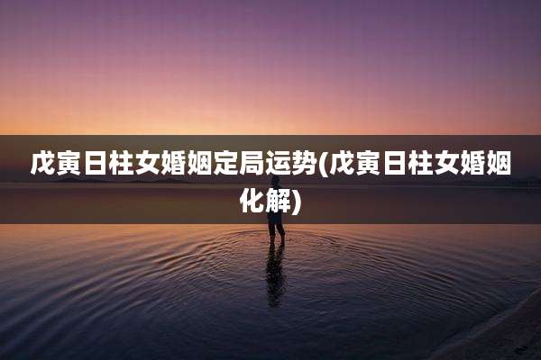 戊寅日柱女婚姻定局运势(戊寅日柱女婚姻化解)
