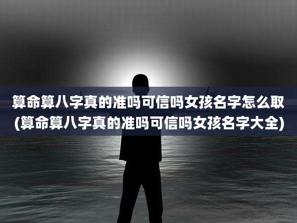 算命算八字真的准吗可信吗女孩名字怎么取(算命算八字真的准吗可信吗女孩名字大全)