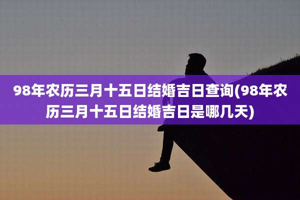 98年农历三月十五日结婚吉日查询(98年农历三月十五日结婚吉日是哪几天)