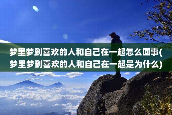 梦里梦到喜欢的人和自己在一起怎么回事(梦里梦到喜欢的人和自己在一起是为什么)