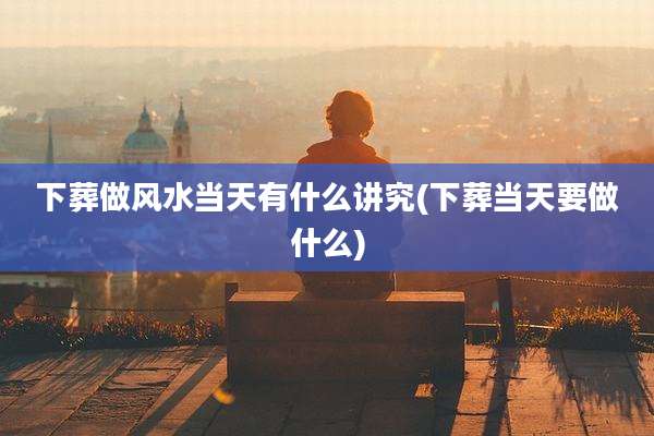 下葬做风水当天有什么讲究(下葬当天要做什么)