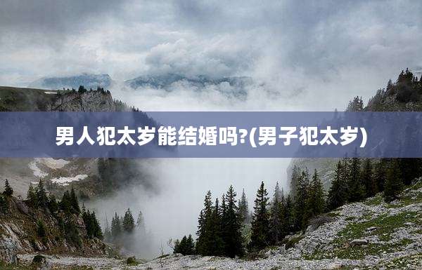男人犯太岁能结婚吗?(男子犯太岁)