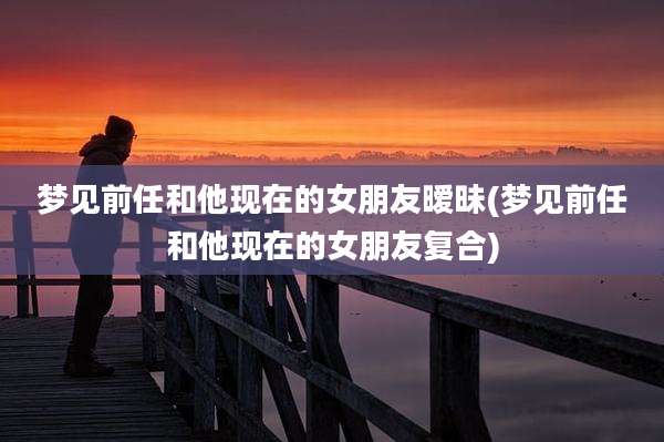 梦见前任和他现在的女朋友暧昧(梦见前任和他现在的女朋友复合)