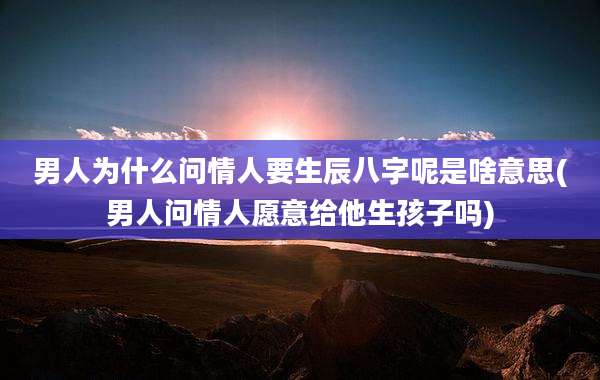 男人为什么问情人要生辰八字呢是啥意思(男人问情人愿意给他生孩子吗)