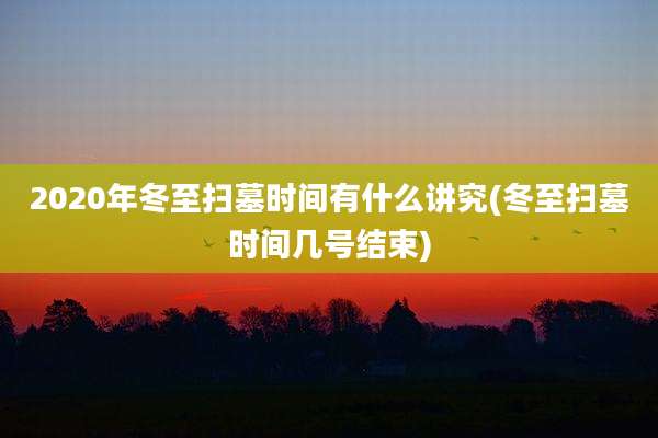 2020年冬至扫墓时间有什么讲究(冬至扫墓时间几号结束)