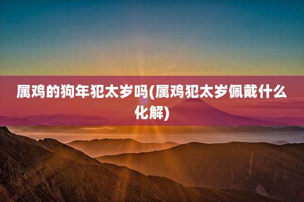 属鸡的狗年犯太岁吗(属鸡犯太岁佩戴什么化解)