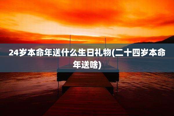 24岁本命年送什么生日礼物(二十四岁本命年送啥)