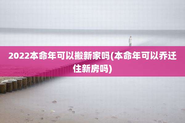 2022本命年可以搬新家吗(本命年可以乔迁住新房吗)