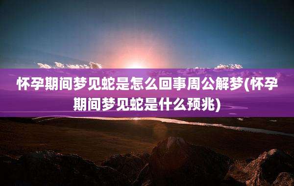 怀孕期间梦见蛇是怎么回事周公解梦(怀孕期间梦见蛇是什么预兆)