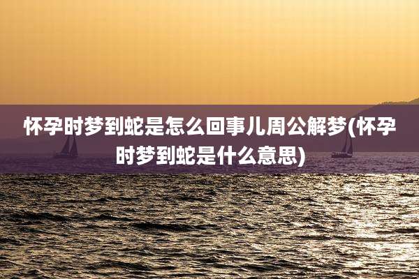 怀孕时梦到蛇是怎么回事儿周公解梦(怀孕时梦到蛇是什么意思)