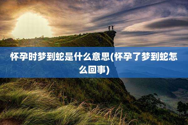 怀孕时梦到蛇是什么意思(怀孕了梦到蛇怎么回事)